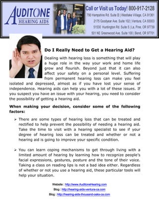 Do I Really Need to Get a Hearing Aid?
                     Dealing with hearing loss is something that will play
                     a huge role in the way your work and home life
                     grow and flourish. Beyond just that it can also
                     affect your safety on a personal level. Suffering
                     from permanent hearing loss can make you feel
isolated and depressed, almost as if you have lost your sense of
independence. Hearing aids can help you with a lot of these issues. If
you suspect you have an issue with your hearing, you need to consider
the possibility of getting a hearing aid.

When making your decision, consider some of the following
factors:

   There are some types of hearing loss that can be treated and
    rectified to help prevent the possibility of needing a hearing aid.
    Take the time to visit with a hearing specialist to see if your
    degree of hearing loss can be treated and whether or not a
    hearing aid is going to improve your specific condition.

   You can learn coping mechanisms to get through living with a
    limited amount of hearing by learning how to recognize people’s
    facial expressions, gestures, posture and the tone of their voice.
    Taking a class on reading lips is not a bad idea either. Regardless
    of whether or not you use a hearing aid, these particular tools will
    help your situation.

                        Website : http://www.AuditoneHearing.com
                         Blog : http://hearing-aids-ventura-ca.com
                      Blog : http://hearing-aids-thousand-oaks-ca.com
 
