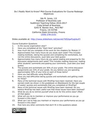 Do I Really Want to Know? Mid-Course Evaluations for Course Redesign
Objectives
Ida M. Jones, J.D
Professor of Business Law
SubDirect Teaching Fellow 2016-2017
Craig School of Business
5245 N. Backer Ave., M/S PB7
Fresno, CA 93740
California State University, Fresno
(559) 278-2151
Slides available at: http://www.slideshare.net/secret/7d52qwFyqUeuFJ
Course Evaluation Questions
1. Is the course organization clear?
2. Have you completed all the "Start Here" activities?
3. How much did you complete of the work for the chapters for Module 1?
4. Approximately how many hours do you study each week? This includes
reading textbook, taking the quizzes and completing the worksheets, but
not the online discussions. (just take your best guess)
5. Approximately how many hours do you spend reading and preparing for the
discussion assignments each week? This includes reading resources, reading
other students' comments and posting your comments. (Just take your best
guess)
6. The quizzes and worksheets are 36% of your grade. The online discussion
assignments are 33% of your grade. Do you believe you are spending
approximately 50% of your time on each of those items?
7. Have you had difficulty using MindTap?
8. Have you had difficulties taking quizzes and worksheets and getting credit
for those?
9. Many of the technical issues with MindTap have been resolved. Have you
earned credit (as shown in the gradebook on Blackboard) for the last couple
of weeks' quizzes and worksheets that you completed on MindTap?
10. Many of the technical issues with MindTap have been resolved. Do you
believe MindTap has been useful now that those issues have been resolved?
11. What do you do to remind yourself what to do for this online class? (Mark
all that apply)
12. What will you do to maintain or improve your performance as you go
forward in this class?
13. What can I do to help you maintain or improve your performance as you go
forward in this class?
14. Post here any other comments that don't fit in the questions asked.
	
 