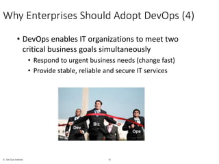 10© DevOps Institute
Why Enterprises Should Adopt DevOps (4)
• DevOps enables IT organizations to meet two
critical business goals simultaneously
• Respond to urgent business needs (change fast)
• Provide stable, reliable and secure IT services
 