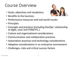 13© DevOps Institute
*
Course Overview
• Goals, objectives and vocabulary
• Benefits to the business
• Performance measures and real-world results
• Principles
• Concepts and practices (including DevOps’ relationship
to Agile, Lean and ITSM/ITIL )
• Culture and organizational considerations
• Communication and collaboration practices
• Automation practices and technology considerations
• Adoption considerations in an enterprise environment
• Challenges, risks and critical success factors
 
