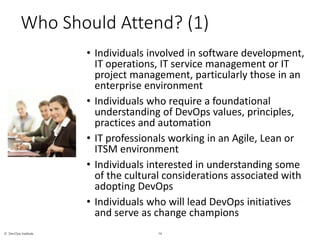 14© DevOps Institute
*
Who Should Attend? (1)
• Individuals involved in software development,
IT operations, IT service management or IT
project management, particularly those in an
enterprise environment
• Individuals who require a foundational
understanding of DevOps values, principles,
practices and automation
• IT professionals working in an Agile, Lean or
ITSM environment
• Individuals interested in understanding some
of the cultural considerations associated with
adopting DevOps
• Individuals who will lead DevOps initiatives
and serve as change champions
 