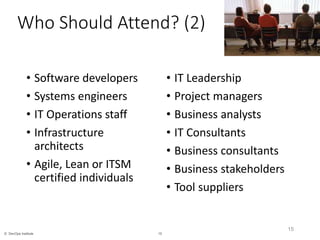 15© DevOps Institute
Who Should Attend? (2)
• Software developers
• Systems engineers
• IT Operations staff
• Infrastructure
architects
• Agile, Lean or ITSM
certified individuals
• IT Leadership
• Project managers
• Business analysts
• IT Consultants
• Business consultants
• Business stakeholders
• Tool suppliers
15
 