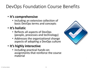 16© DevOps Institute
*
DevOps Foundation Course Benefits
• It’s comprehensive
• including an extensive collection of
basic DevOps terms and concepts
• It’s holistic
• Reflects all aspects of DevOps
(people, processes and technology)
• Addresses the organizational change
aspects of adopting a DevOps culture
• It’s highly interactive
• including practical hands-on
assignments that reinforce the course
material
 
