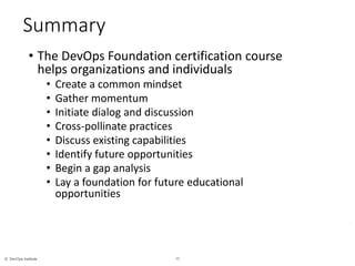 17© DevOps Institute
*
Summary
• The DevOps Foundation certification course
helps organizations and individuals
• Create a common mindset
• Gather momentum
• Initiate dialog and discussion
• Cross-pollinate practices
• Discuss existing capabilities
• Identify future opportunities
• Begin a gap analysis
• Lay a foundation for future educational
opportunities
 
