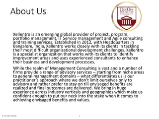 3© DevOps Institute
About Us
Xellentro is an emerging global provider of project, program,
portfolio management, IT Service management and Agile consulting
and training services. Established in 2012, with Headquarters in
Bangalore, India, Xellentro works closely with its clients in tackling
their most difficult organizational development challenges. Xellentro
is a specialist organization that works with its clients to identify
improvement areas and uses experienced consultants to enhance
their business and development processes.
While the realm of Management Consulting is vast and a number of
firms provide a range of advisory services – starting from niche areas
to general management domains – what differentiates us is our
practitioner’s approach where we don’t limit ourselves only to
advisory and rather prefer to stay on till envisaged benefits are
realized and final outcomes are delivered. We bring in huge
experience across industry verticals and geographies which make us
confident enough to put our neck into the stake when it comes to
achieving envisaged benefits and values.
 