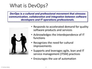 4© DevOps Institute
What is DevOps?
• Responds to accelerated demand for quality
software products and services
• Acknowledges the interdependence of IT
functions
• Recognizes the need for cultural
improvements
• Supports and leverages agile, lean and IT
service management (ITSM) practices
• Encourages the use of automation
DevOps is a cultural and professional movement that stresses
communication, collaboration and integration between software
developers and IT operations professionals.
 