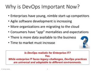 6© DevOps Institute
• Enterprises have young, nimble start-up competitors
• Agile software development is increasing
• More organizations are migrating to the cloud
• Consumers have “app” mentalities and expectations
• There is more data available to the business
• Time to market must increase
Why is DevOps Important Now?
Is DevOps realistic for Enterprise IT?
Yes.
While enterprise IT faces legacy challenges, DevOps practices
are universal and adaptable to different environments.
 