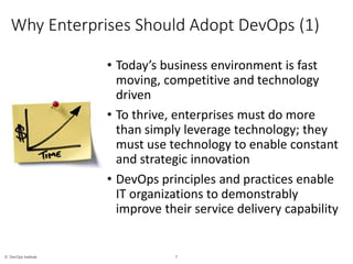 7© DevOps Institute
*
Why Enterprises Should Adopt DevOps (1)
• Today’s business environment is fast
moving, competitive and technology
driven
• To thrive, enterprises must do more
than simply leverage technology; they
must use technology to enable constant
and strategic innovation
• DevOps principles and practices enable
IT organizations to demonstrably
improve their service delivery capability
 