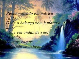 Ritmo marcado em música surda    Onde o balanço vem lembrar o mar     Que em ondas de suor salgado,   Lava os corpos,  deixando seu cheiro no ar  