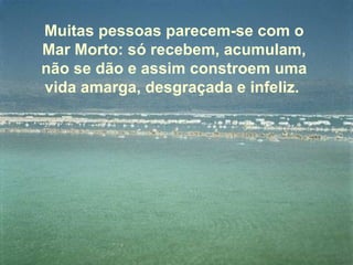 Muitas pessoas parecem-se com o Mar Morto: só recebem, acumulam, não se dão e assim constroem uma vida amarga, desgraçada e infeliz.  