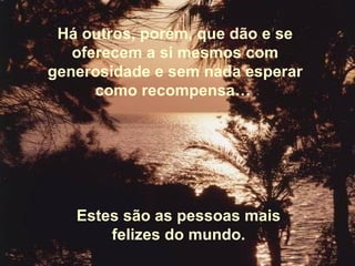Há outros, porém, que dão e se oferecem a si mesmos com generosidade e sem nada esperar como recompensa…  Estes são as pessoas mais felizes do mundo. 