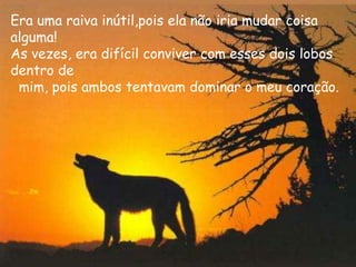 Era uma raiva inútil,pois ela não iria mudar coisa
alguma!
As vezes, era difícil conviver com esses dois lobos
dentro de
 mim, pois ambos tentavam dominar o meu coração.
 