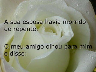 A sua esposa havia morrido
de repente.

O meu amigo olhou para mim
e disse:
 