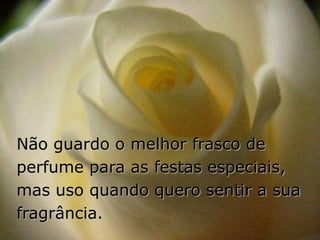Não guardo o melhor frasco de
perfume para as festas especiais,
mas uso quando quero sentir a sua
fragrância.
 