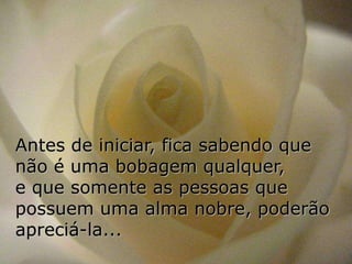 Antes de iniciar, fica sabendo que
não é uma bobagem qualquer,
e que somente as pessoas que
possuem uma alma nobre, poderão
apreciá-la...
 