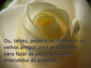 Ou, talvez, poderia ter chamado os
velhos amigos para se desculpar,
para fazer as pazes pelos mal
entendidos do passado
 
