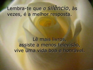 Lembra-te que o silêncio, às
vezes, é a melhor resposta.




          Lê mais livros,
    assiste a menos televisão,
  vive uma vida boa e honrável.
 