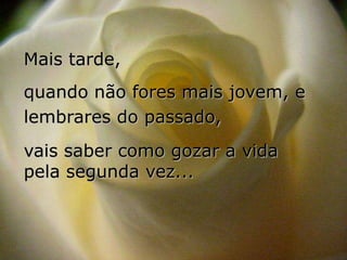 Mais tarde,
quando não fores mais jovem, e
lembrares do passado,
vais saber como gozar a vida
pela segunda vez...
 