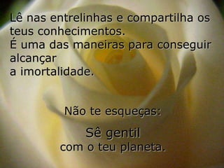 Lê nas entrelinhas e compartilha os
teus conhecimentos.
É uma das maneiras para conseguir
alcançar
a imortalidade.


         Não te esqueças:
             Sê gentil
        com o teu planeta.
 