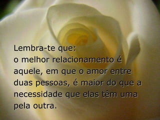Lembra-te que:
o melhor relacionamento é
aquele, em que o amor entre
duas pessoas, é maior do que a
necessidade que elas têm uma
pela outra.
 