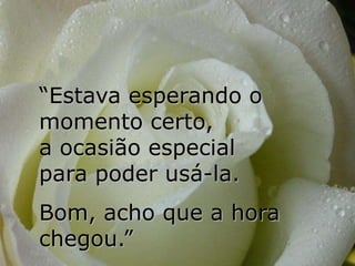 “Estava esperando o
momento certo,
a ocasião especial
para poder usá-la.
Bom, acho que a hora
chegou.”
 