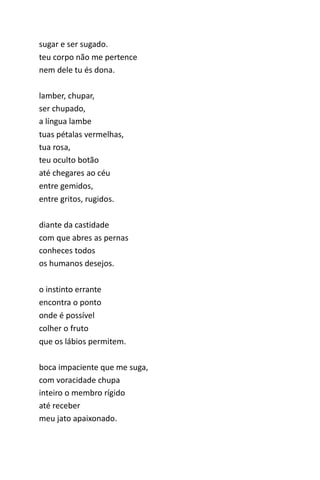sugar e ser sugado. 
teu corpo não me pertence 
nem dele tu és dona. 
lamber, chupar, 
ser chupado, 
a língua lambe 
tuas pétalas vermelhas, 
tua rosa, 
teu oculto botão 
até chegares ao céu 
entre gemidos, 
entre gritos, rugidos. 
diante da castidade 
com que abres as pernas 
conheces todos 
os humanos desejos. 
o instinto errante 
encontra o ponto 
onde é possível 
colher o fruto 
que os lábios permitem. 
boca impaciente que me suga, 
com voracidade chupa 
inteiro o membro rígido 
até receber 
meu jato apaixonado. 
 