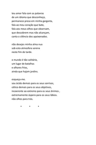 teu amor fala com as palavras 
de um idioma que desconheço, 
permanece preso em minha garganta, 
fala ao meu coração que bate, 
fala aos meus olhos que observam, 
que descobrem mas não alcançam, 
canta o silêncio dos apaixonados. 
não desejes minha alma nua 
sob esta atmosfera serena 
neste fim de tarde. 
o mundo é tão solitário, 
um lugar de batalhas 
e olhares frios, 
ainda que hajam jardins. 
esqueça-me. 
sou ácido demais para os seus sorrisos, 
cético demais para os seus objetivos, 
incoerente ao extremo para os seus ânimos , 
extremamente áspero para os seus lábios. 
não olhes para trás. 
* * * 
 