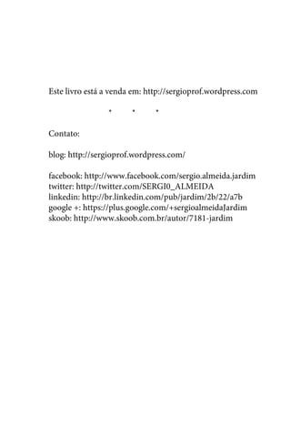 Este livro está a venda em: http://sergioprof.wordpress.com 
* * * 
Contato: 
blog: http://sergioprof.wordpress.com/ 
facebook: http://www.facebook.com/sergio.almeida.jardim 
twitter: http://twitter.com/SERGI0_ALMEIDA 
linkedin: http://br.linkedin.com/pub/jardim/2b/22/a7b 
google +: https://plus.google.com/+sergioalmeidaJardim 
skoob: http://www.skoob.com.br/autor/7181-jardim 
