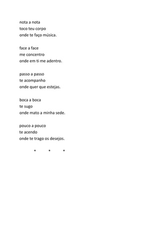 nota a nota 
toco teu corpo 
onde te faço música. 
face a face 
me concentro 
onde em ti me adentro. 
passo a passo 
te acompanho 
onde quer que estejas. 
boca a boca 
te sugo 
onde mato a minha sede. 
pouco a pouco 
te acendo 
onde te trago os desejos. 
* * * 
 