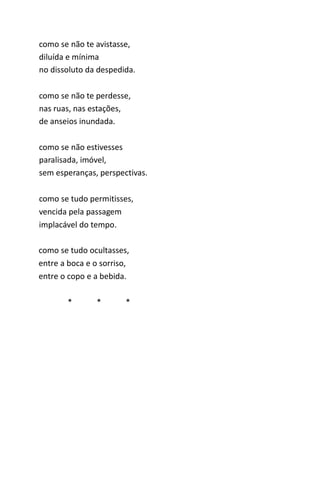 como se não te avistasse, 
diluída e mínima 
no dissoluto da despedida. 
como se não te perdesse, 
nas ruas, nas estações, 
de anseios inundada. 
como se não estivesses 
paralisada, imóvel, 
sem esperanças, perspectivas. 
como se tudo permitisses, 
vencida pela passagem 
implacável do tempo. 
como se tudo ocultasses, 
entre a boca e o sorriso, 
entre o copo e a bebida. 
* * * 
 