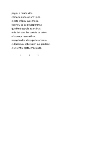 pegou a minha vida 
como se eu fosse um trapo 
e nela limpou suas mãos. 
libertou-se da desesperança 
que lhe obstruía as artérias 
e da dor que lhe corroía os ossos. 
olhou nos meus olhos 
narcotizados ainda pela surpresa 
e derramou sobre mim sua piedade. 
e se sentiu casta, imaculada. 
* * * 
 