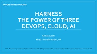 HARNESS
THE POWER OFTHREE
DEVOPS, CLOUD, AI
Archana Joshi
Head –Transformation, LTI
DevOps India Summit 2019
Note:The views represented in the presentation are solely of the presenter and do not represent those of the company /clients she is associated with
 