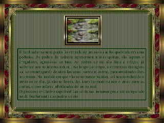É fácil saber se uma pedra foi retirada de um rio ou se foi quebrada em uma
pedreira. As pedras de pedreira apresentam muitas quinas, são ásperas e
irregulares, agressivas ao tato. As pedras de rio são lisas e roliças, já
sofreram um polimento natural. Ao longo do tempo, a correnteza das águas
vai se encarregando de atirá-las umas contra as outras, para arredondar-lhes
as arestas. Na medida em que vão se tornando polidas, vai sendo reduzido o
atrito entre elas, já não se ferem, deslizam harmoniosamente umas entre as
outras, como esferas lubrificadas de um rolimã.
O processo evolutivo espiritual das criaturas humanas pode ser comparado
ao do burilamento das pedras de rio.
 