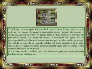 É fácil saber se uma pedra foi retirada de um rio ou se foi quebrada em uma
pedreira. As pedras de pedreira apresentam muitas quinas, são ásperas e
irregulares, agressivas ao tato. As pedras de rio são lisas e roliças, já sofreram um
polimento natural. Ao longo do tempo, a correnteza das águas vai se
encarregando de atirá-las umas contra as outras, para arredondar-lhes as arestas.
Na medida em que vão se tornando polidas, vai sendo reduzido o atrito entre
elas, já não se ferem, deslizam harmoniosamente umas entre as outras, como
esferas lubrificadas de um rolimã.
O processo evolutivo espiritual das criaturas humanas pode ser comparado ao do
burilamento das pedras de rio.
 