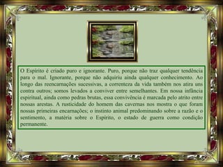 O Espírito é criado puro e ignorante. Puro, porque não traz qualquer tendência
para o mal. Ignorante, porque não adquiriu ainda qualquer conhecimento. Ao
longo das reencarnações sucessivas, a correnteza da vida também nos atira uns
contra outros; somos levados a conviver entre semelhantes. Em nossa infância
espiritual, ainda como pedras brutas, essa convivência é marcada pelo atrito entre
nossas arestas. A rusticidade do homem das cavernas nos mostra o que foram
nossas primeiras encarnações; o instinto animal predominando sobre a razão e o
sentimento, a matéria sobre o Espírito, o estado de guerra como condição
permanente.
 
