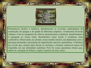 Passaram-se séculos e milênios, abandonamos as cavernas, participamos da
construção, do apogeu e da queda de diferentes impérios, vivenciamos diversas
culturas. Com as conquistas da ciência, domesticamos a natureza, transformamos
a paisagem ao nosso redor, descobrimos como tornar a existência mais
confortável. Observando, no entanto, nosso mundo interior, nos deparamos com a
presença incômoda e persistente de imperfeições atávicas, paleolíticas. A História
nos revela que, mesmo após deixar as cavernas, o homem conservou traços do
troglodita em sua intimidade espiritual. Pois foi nossa ignorância rústica que,
diante da vacilação de Pilatos, exigiu o martírio do doce Jesus.
 