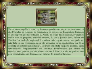 Foram nosso orgulho e nosso egoísmo que produziram as guerras, os massacres
das Cruzadas, as fogueiras da Inquisição e os horrores da Escravatura. Ingênuos
os que supõem que não estavam lá. Assim, ao longo desses séculos, avançamos
muito mais no progresso material, exterior, do que a jornada ética, íntima, do
Espírito. “A evolução espiritual é contínua, não regride nunca, mas pode ser
retardada em seu processamento se não aproveitar bem a oportunidade que Deus
concede ao Espírito reencarnante”. Viver em sociedade é aspecto essencial desta
oportunidade. Frequentemente nos sentimos inconformados por termos de
conviver com pessoas que nos aborrecem, nos irritam, nos são antipáticas, mas
essa convivência é um dos processos naturais do nosso burilamento.
 