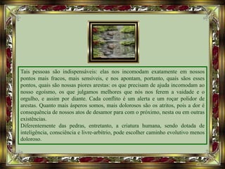 Tais pessoas são indispensáveis: elas nos incomodam exatamente em nossos
pontos mais fracos, mais sensíveis, e nos apontam, portanto, quais sãos esses
pontos, quais são nossas piores arestas: os que precisam de ajuda incomodam ao
nosso egoísmo, os que julgamos melhores que nós nos ferem a vaidade e o
orgulho, e assim por diante. Cada conflito é um alerta e um roçar polidor de
arestas. Quanto mais ásperos somos, mais dolorosos são os atritos, pois a dor é
consequência de nossos atos de desamor para com o próximo, nesta ou em outras
existências.
Diferentemente das pedras, entretanto, a criatura humana, sendo dotada de
inteligência, consciência e livre-arbítrio, pode escolher caminho evolutivo menos
doloroso.
 