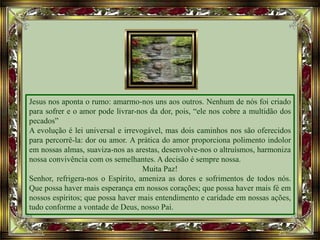 Jesus nos aponta o rumo: amarmo-nos uns aos outros. Nenhum de nós foi criado
para sofrer e o amor pode livrar-nos da dor, pois, “ele nos cobre a multidão dos
pecados”
A evolução é lei universal e irrevogável, mas dois caminhos nos são oferecidos
para percorrê-la: dor ou amor. A prática do amor proporciona polimento indolor
em nossas almas, suaviza-nos as arestas, desenvolve-nos o altruísmos, harmoniza
nossa convivência com os semelhantes. A decisão é sempre nossa.
Muita Paz!
Senhor, refrigera-nos o Espírito, ameniza as dores e sofrimentos de todos nós.
Que possa haver mais esperança em nossos corações; que possa haver mais fé em
nossos espíritos; que possa haver mais entendimento e caridade em nossas ações,
tudo conforme a vontade de Deus, nosso Pai.
 