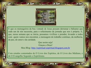 E que os mensageiros da boa vontade de Jesus possam derramar o bálsamo que
cada um de nós necessita, para o refazimento da jornada que nos é própria. E,
que, nessa semana que se inicia, possamos vivificar e prender, levando a todos
com quem vamos nos encontrar, a mensagem do trabalho contínuo, da melhoria,
da paz, do amor e da caridade.
Que assim seja!
Graças a Deus!
Meu Blog: http://espiritual-espiritual.blogspot.com.br
Com estudos comentados de O Livro dos Espíritos, de O Livro dos Médiuns, e
de O Evangelho Segundo o Espiritismo.
 