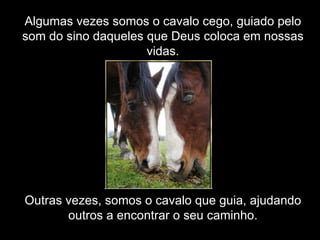 Algumas vezes somos o cavalo cego, guiado pelo som do sino daqueles que Deus coloca em nossas vidas. Outras vezes, somos o cavalo que guia, ajudando outros a encontrar o seu caminho. 