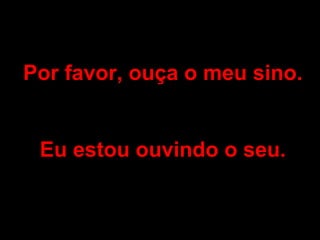 Por favor, ouça o meu sino. Eu estou ouvindo o seu. 
