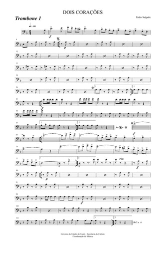 ? b 42
q»¡™º
J
œ
f
.œ>
J
œ œ. œ. œ. œ# . .œ>
J
œ œ. œ. œ. œ. œä œ. œ. œä œ. œ.
? b ..
8
œ
œ
‰ J
œ
‰ J
œ
‰ J
œ %
‰
p
J
œ
‰ J
œ
‘ ‰ J
œ
‰ J
œ
‘ ‘
?
b
15
‰ J
œ
‰ J
œ
‘ ‘ ‰ J
œ
‰ J
œ
‘ ‰ J
œ
‰ J
œ
‰ J
œ
‰ J
œ
?
b
22
‰ J
œ# ‰ J
œ ‰ J
œ# ‰ J
œ ‰ J
œ
‰ J
œ
‘ ‰ J
œ
‰ J
œ
‘ ‰ J
œ
‰ J
œ
?
b
29
‘ ‰ J
œ ‰ J
œ
‘ ‰ J
œ ‰ J
œ
‘ ‰ J
œ ‰ J
œ
‘
? b ..
36
‰ J
œ ‰ J
œ
‘ ‰ J
œ ‰ J
œ ﬁ
‘
1
œ œ ‰ J
œ ‰ J
œ ‰ J
œ
2
œ œ œ œ
? b ..
f
43
J
œ
‰ Œ
œ œ œ œ œ
J
œ
‰ Œ
œ œ œ œ œ
J
œ
‰ Œ
œ œ œ œ œ
J
œ
‰ Œ
? b
50 œ œ œ œ œ
J
œ
‰ Œ ‰ J
œ
‰ J
œ
‰ J
œ
‰ J
œ
‰ J
œ
‰ J
œ
‰ J
œ
‰ J
œ
‰ J
œ
‰ J
œ
?
b ..
57
‰ J
œ
‰ J
œ 1
œ. œ. œ. œ.
J
œ
‰ Œ
2
œ œ œ œ
Ao e% ﬁJ
œ
‰ Œ
f
ﬁ ˙>
? b ..
63
J
œ
‰ œ> ˙ä œ œ> œ> œ> ˙ä œ œ> œ> œ> œ> œ> œ> œ>
? b
70
˙ä œ Œ
˙ä œ œ> œ> œ> ˙ä œ œ> œ#> œ> œ>
œ> œ> œ>
? b ..
77
œ> œ> œ> œ>
1
˙
J
œ ‰ œ> 2
J
œ ‰ ‰. R
œ
J
œ
‰ J
œ
‰
Fim
J
œ
‰ Œ ‰
f
J
œ ‰ J
œ
? b ..
84
‰ J
œ
‰ J
œ
p
‰ J
œ
‰ J
œ
‘ ‘ ‘ ‰ J
œ
‰ J
œ
‘
?
b
91
‰ J
œ
‰ J
œ
‰ J
œ
‰ J
œ
‘ ‰ J
œ
‰ J
œ
‘ ‰ J
œ
‰ J
œ
‘
?
b
98
‰ J
œ
‰ J
œ
‰ œ œ œ œ œ œ œ œ ‰
f
J
œ ‰ J
œ
‘ ‰ J
œ ‰ J
œ
‘
? b
105
‰ J
œ
‰ J
œ
‘ ‰ J
œ
‰ J
œ
J
œ
‰ Œ ‰ J
œ
‰ J
œ
‰ J
œ
‰ J
œ
‰ J
œ ‰ J
œ
? b ..
112
‰ J
œ ‰ J
œ ‰ J
œ
‰ J
œ
‰ J
œ
‰ J
œ œ .œ œ
1
J
œ ‰ Œ
2
D.C. e AJ
œ ‰ Œ
Governo do Estado do Ceará - Secretaria da Cultura
Coordenação de Música
DOIS CORAÇÕES
Pedro Salgado
Trombone 1
 