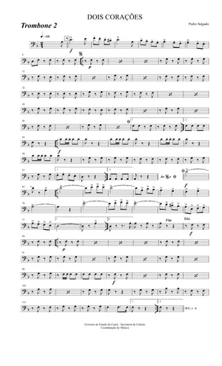 ? b 42
q»¡™º
J
œ A
f
.œ>
J
œ œ. œ. œ. œ# . .œ>
J
œ œ. œ. œ. œ. œä œ. œ. œä œ. œ.
? b ..
8
œ œ ‰ J
œ ‰ J
œ ‰ J
œ
%
‰
p
J
œ ‰ J
œ ‘ ‘ ‰ J
œ ‰ J
œ ‰ J
œ ‰ J
œ
?
b
15
‰ J
œ ‰ J
œ ‰ J
œ ‰ J
œ
‘ ‰ J
œ ‰ J
œ
‘ ‰ J
œ ‰ J
œ ‰ J
œ ‰ J
œ
?
b
22
‰ J
œ ‰ J
œ ‰ J
œ ‰ J
œ ‰ J
œ ‰ J
œ ‰ J
œ ‰ J
œ ‰ J
œ ‰ J
œ
‘ ‘
?
b
29
‰ J
œ ‰ J
œ ‰ J
œ ‰ J
œ ‰ J
œ ‰
J
œ ‰ J
œ ‰ J
œ
‘ ‰ J
œ ‰ J
œ
‘
? b ..
36
‰ J
œ ‰ J
œ ‘ ‰ J
œ ‰ J
œ ﬁ
‘
1
œ œ ‰ J
œ ‰ J
œ ‰ J
œ
2
œ œ œ œ
? b ..
f
43
J
œ ‰ Œ
œ œ œ œ œ
J
œ
‰ Œ
œ œ œ œ œ
J
œ
‰ Œ
œ œ œ œ œ
J
œ
‰ Œ
? b
50 œ œ œ œ œ
J
œ
‰ Œ ‰ J
œ ‰ J
œ ‰ J
œ ‰ J
œ ‰ J
œ ‰ J
œ ‰ J
œ ‰ J
œ ‰ J
œ ‰ J
œ
?
b ..
57
‰ J
œ ‰ J
œ
1
œ. œ. œ. œ.
J
œ ‰ Œ
2
œ œ œ œ Ao e% ﬁj
œ ‰ Œ
f
ﬁ ˙>
? b ..
63
J
œ
‰ œ> ˙ä œ œ> œ> œ> ˙ä œ œ> œ> œ> œ> œ> œ> œ>
? b
70
˙ä œ Œ
˙ä œ œ> œ> œ> ˙ä œ œ> œ#> œ> œ>
œ> œ> œ>
? b ..
77
œ> œ> œ> œ>
1
˙
J
œ ‰ œ> 2
J
œ ‰ ‰. R
œ
J
œ ‰ J
œ ‰
Fim
J
œ ‰ Œ
Trio
‰
f
J
œ ‰ J
œ
? b ..
84
‰ J
œ ‰ J
œ
p
‰ J
œ ‰ J
œ ‘ ‘ ‘ ‰ J
œ ‰ J
œ ‘
?
b
91
‰ J
œ ‰ J
œ ‰ J
œ ‰ J
œ
‘ ‰ J
œ ‰ J
œ
‘ ‰ J
œ ‰ J
œ
‘
?
b
98
‰ J
œ ‰ J
œ ‰ œ œ œ œ œ œ œ œ ‰
f
J
œ ‰ J
œ
‘ ‰ J
œ ‰ J
œ
‘
? b
105
‰ J
œ ‰ J
œ
‘ ‰ J
œ ‰ J
œ
J
œ ‰ Œ ‰ J
œ ‰ J
œ ‰ J
œ
‰ J
œ
‰ J
œ ‰ J
œ
? b ..
112
‰ J
œ ‰ J
œ ‰ J
œ ‰ J
œ ‰ J
œ ‰ J
œ œ .œ œ
1
J
œ ‰ Œ
2
D.C. e A
J
œ ‰ Œ
Governo do Estado do Ceará - Secretaria da Cultura
Coordenação de Música
DOIS CORAÇÕES
Pedro Salgado
Trombone 2
 