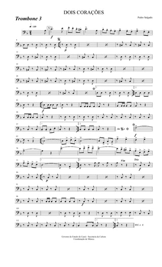 ? b 42
q»¡™º
J
œ A
f
.œ>
J
œ œ. œ. œ. œ# . .œ>
J
œ œ. œ. œ. œ. œä œ. œ. œä œ. œ.
? b ..
8
œ œ ‰
J
œ ‰
J
œ ‰
J
œ
%
‰
p
J
œ ‰
J
œ ‘ ‘ ‰
j
œ# ‰
j
œ ‰
j
œ# ‰
j
œ
?
b
15
‰
J
œ ‰
j
œ# ‰
J
œ ‰
J
œ ‘ ‰
j
œ# ‰
j
œ ‘ ‰
J
œ ‰
J
œ ‰
J
œ ‰
J
œ
?
b
22
‰ j
œn ‰ j
œ ‰ j
œn ‰ j
œ ‰
j
œ# ‰
j
œ ‰
J
œ ‰
j
œ# ‰
J
œ ‰
J
œ ‘ ‘
?
b
29
‰ j
œ# ‰ j
œ ‰ j
œ# ‰ j
œ ‰
J
œ ‰ j
œ# ‰
J
œ ‰
J
œ ‘ ‰ j
œ# ‰ j
œ ‘
? b ..
36
‰
J
œ ‰
J
œ ‘ ‰ j
œ# ‰ j
œ
ﬁ
‘
1
œ œ ‰
J
œ ‰
J
œ ‰
J
œ
2
œ œ œ œ
? b ..
f
43
J
œ ‰ Œ œ œ œ œ œ
J
œ ‰ Œ œ œ œ œ œ
j
œ ‰ Œ œ œ œ œ œ
j
œ ‰ Œ
? b
50
œ œ œ œ œ
j
œ ‰ Œ ‰
J
œ ‰
J
œ ‰
J
œ ‰
J
œ ‰
j
œ ‰
j
œ ‰
j
œ ‰
j
œ ‰
j
œ ‰
j
œ
?
b ..
57
‰
j
œ ‰
j
œ
1
œ. œ. œ. œ. j
œ ‰ Œ
2
œ œ œ œ Ao e% ﬁ
j
œ ‰ Œ
f
ﬁ˙>
? b ..
63
J
œ ‰ Œ
>
˙
ä
œ œ> œ> œ>
˙
ä
œ œ>
œ
>
œ
>
œ> œ> œ> œ>
? b
70
˙ä œ Œ
˙ä œ œ> œ> œ> ˙ä œ œ> œ#> œ> œ>
œ> œ> œ>
? b ..
77
œ> œ> œ> œ>
1
˙
J
œ ‰ œ
>
2
J
œ ‰ ‰. R
œ
J
œ ‰ J
œ ‰
Fim
J
œ ‰ Œ
Trio
‰
f
j
œ ‰ j
œ
? b ..
84
‰
j
œ ‰
j
œ
p
‰
j
œ ‰
j
œ ‘ ‘ ‘ ‰
j
œ ‰
j
œ ‘
?
b
91
‰ j
œ ‰ j
œ ‰ j
œ ‰ j
œ ‘ ‰ j
œ ‰ j
œ ‘ ‰ j
œ ‰ j
œ ‘
?
b
98
‰ j
œ ‰ j
œ ‰ œ œ œ œ œ œ œ œ ‰
f
j
œ ‰ j
œ ‘ ‰ j
œ ‰ j
œ ‘
? b
105
‰
J
œ ‰
J
œ ‘ ‰
J
œ ‰
J
œ
J
œ ‰ Œ ‰
J
œ ‰
J
œ ‰
J
œ ‰
J
œ ‰ j
œ ‰ j
œ
? b ..
112
‰ j
œ ‰ j
œ ‰ j
œ ‰ j
œ ‰ j
œ ‰ j
œ œ .œ œ
1
j
œ ‰ Œ
2
D.C. e A
j
œ ‰ Œ
Governo do Estado do Ceará - Secretaria da Cultura
Coordenação de Música
DOIS CORAÇÕES
Pedro Salgado
Trombone 3
 