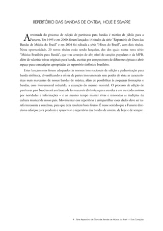 III Série Repertório de Ouro das Bandas de Música do Brasil — Dois Corações
REPERTÓRIO DAS BANDAS DE ONTEM, HOJE E SEMPRE
Aretomada do processo de edição de partituras para bandas é motivo de júbilo para a
Funarte. Em 1995 e em 2000, foram lançados 14 títulos da série “Repertório de Ouro das
Bandas de Música do Brasil” e em 2004 foi editada a série “Hinos do Brasil”, com dois títulos.
Nesta oportunidade, 20 novos títulos estão sendo lançados, dez dos quais numa nova série:
“Música Brasileira para Banda”, que traz arranjos de alto nível de canções populares e da MPB,
além de valorizar obras originais para banda, escritas por compositores de diferentes épocas e abrir
espaço para transcrições apropriadas do repertório sinfônico brasileiro.
Estes lançamentos foram adequados às normas internacionais de edição e padronização para
banda sinfônica, diversificando a oferta de partes instrumentais sem perder de vista as caracterís-
ticas mais marcantes de nossas bandas de música, além de possibilitar às pequenas formações e
bandas, com instrumental reduzido, a execução do mesmo material. O processo de edição de
partituras para bandas está em busca de formas mais dinâmicas para atender a um mercado ansioso
por novidades e informações – e ao mesmo tempo manter vivas e renovadas as tradições da
cultura musical de nosso país. Movimentar esse repertório e compartilhar esses dados deve ser ta-
refa incessante e contínua, para que dela resultem bons frutos. É nesse sentido que a Funarte dire-
ciona esforços para produzir e apresentar o repertório das bandas de ontem, de hoje e de sempre.
 