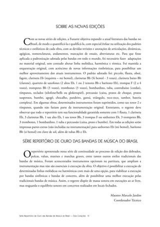 Série Repertório de Ouro das Bandas de Música do Brasil — Dois Corações IV
SOBRE AS NOVAS EDIÇÕES
Com as novas séries de edições, a Funarte objetiva expandir a atual literatura das bandas no
Brasil, de modo a quantificá-la e qualificá-la, com especial ênfase na utilização dos padrões
técnicos e estilísticos de cada obra, com as devidas revisões e anotações de articulações, dinâmicas,
agógicas, nomenclaturas, andamentos, marcações de ensaio, abreviaturas etc. Para que fosse
aplicada a padronização adotada pelas bandas em todo o mundo, foi necessário fazer adaptações
no material original, sem contudo alterar linha melódica, harmônica e rítmica. Foi mantida a
orquestração original, com acréscimo de novas informações timbrísticas, para possibilitar um
melhor aproveitamento dos atuais instrumentos. O padrão adotado foi: piccolo, flauta, oboé,
fagote, clarineta Eb (requinta – mi bemol), clarinetas Bb (Si bemol - 3 vozes), clarineta baixo Bb
(clarone), quarteto de saxofones (2 altos Eb, 1 ou 2 tenores Bb e barítono Eb), trompas F (2 a 4
vozes), trompetes Bb (3 vozes), trombones (3 vozes), bombardino, tuba, contrabaixo (cordas),
tímpanos, teclados (xilofone/bells ou glokenspiel), percussão (caixa, pratos de choque, pratos
suspensos, bumbo, agogô, chocalho, pandeiro, ganzá, triângulo, reco-reco, tambor, bateria
completa). Em algumas obras, determinados instrumentos foram suprimidos, como sax tenor 2 e
tímpanos, quando não faziam parte da instrumentação original. Entretanto, o regente deve
observar que todo o repertório tem sua funcionalidade garantida somente com 1 flauta, 1 clarineta
Eb, 3 clarinetas Bb, 1 sax alto Eb, 1 sax tenor Bb, 3 trompas F ou saxhornes Eb, 3 trompetes Bb,
3 trombones, 1 bombardino, 1 tuba e percussão (caixa, prato e bumbo). Em todas as edições serão
impressas partes extras (não incluídas na instrumentação) para saxhornes Eb (mi bemol), barítono
Bb (si bemol) em clave de sol, além de tubas Bb e Eb.
SÉRIE REPERTÓRIO DE OURO DAS BANDAS DE MÚSICA DO BRASIL
Orepertório apresentado nessa série dá continuidade ao processo de edição dos dobrados,
polcas, valsas, maxixes e marchas graves, entre tantos outros estilos tradicionais das
bandas de música. Foram acrescentados instrumentos opcionais na partitura, que ampliam a
instrumentação mas não são essenciais à execução da obra. O objetivo é possibilitar a execução de
determinadas linhas melódicas ou harmônicas com mais de uma opção, para viabilizar a execução
por bandas sinfônicas e bandas de concerto, além de possibilitar uma melhor execução pelas
tradicionais bandas de música. Assim, o regente dispõe de massa sonora em execuções ao ar livre,
mas resguarda o equilíbrio sonoro em concertos realizados em locais fechados.
Maestro Marcelo Jardim
Coordenador Técnico
 
