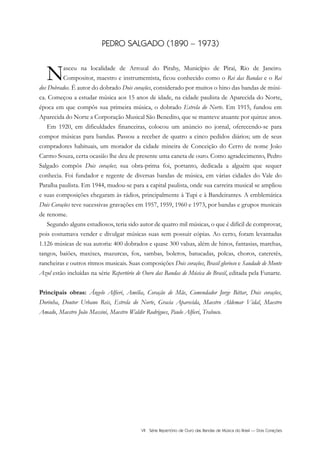 VII Série Repertório de Ouro das Bandas de Música do Brasil — Dois Corações
PEDRO SALGADO (1890 – 1973)
Nasceu na localidade de Arrozal do Pirahy, Município de Piraí, Rio de Janeiro.
Compositor, maestro e instrumentista, ficou conhecido como o Rei das Bandas e o Rei
dos Dobrados. É autor do dobrado Dois corações, considerado por muitos o hino das bandas de músi-
ca. Começou a estudar música aos 15 anos de idade, na cidade paulista de Aparecida do Norte,
época em que compôs sua primeira música, o dobrado Estrela do Norte. Em 1915, fundou em
Aparecida do Norte a Corporação Musical São Benedito, que se manteve atuante por quinze anos.
Em 1920, em dificuldades financeiras, colocou um anúncio no jornal, oferecendo-se para
compor músicas para bandas. Passou a receber de quatro a cinco pedidos diários; um de seus
compradores habituais, um morador da cidade mineira de Conceição do Cerro de nome João
Carmo Souza, certa ocasião lhe deu de presente uma caneta de ouro. Como agradecimento, Pedro
Salgado compôs Dois corações; sua obra-prima foi, portanto, dedicada a alguém que sequer
conhecia. Foi fundador e regente de diversas bandas de música, em várias cidades do Vale do
Paraíba paulista. Em 1944, mudou-se para a capital paulista, onde sua carreira musical se ampliou
e suas composições chegaram às rádios, principalmente à Tupi e à Bandeirantes. A emblemática
Dois Corações teve sucessivas gravações em 1957, 1959, 1960 e 1973, por bandas e grupos musicais
de renome.
Segundo alguns estudiosos, teria sido autor de quatro mil músicas, o que é difícil de comprovar,
pois costumava vender e divulgar músicas suas sem possuir cópias. Ao certo, foram levantadas
1.126 músicas de sua autoria: 400 dobrados e quase 300 valsas, além de hinos, fantasias, marchas,
tangos, baiões, maxixes, mazurcas, fox, sambas, boleros, batucadas, polcas, choros, cateretês,
rancheiras e outros ritmos musicais. Suas composições Dois corações, Brasil glorioso e Saudade de Monte
Azul estão incluídas na série Repertório de Ouro das Bandas de Música do Brasil, editada pela Funarte.
Principais obras: Ângelo Alfieri, Amélia, Coração de Mãe, Comendador Jorge Bittar, Dois corações,
Dorinha, Doutor Urbano Reis, Estrela do Norte, Gracia Aparecida, Maestro Aldemar Vidal, Maestro
Amado, Maestro João Massini, Maestro Waldir Rodrigues, Paulo Alfieri, Trabuco.
 