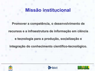 Missão institucionalPromover a competência, o desenvolvimento de recursos e a infraestrutura de informação em ciência e tecnologia para a produção, socialização e integração do conhecimento científico-tecnológico. 