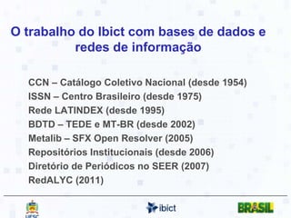 O trabalho do Ibict com bases de dados e redes de informaçãoCCN – Catálogo Coletivo Nacional (desde 1954)ISSN – Centro Brasileiro (desde 1975)Rede LATINDEX (desde 1995)BDTD – TEDE e MT-BR (desde 2002)Metalib– SFX Open Resolver (2005)Repositórios Institucionais (desde 2006)Diretório de Periódicos no SEER (2007)RedALYC (2011)